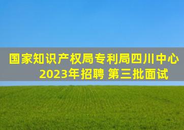 国家知识产权局专利局四川中心 2023年招聘 第三批面试